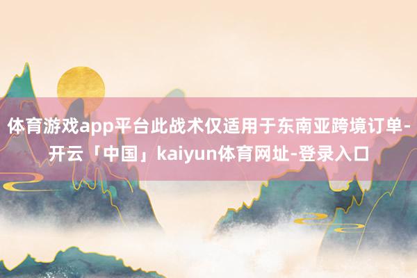 体育游戏app平台此战术仅适用于东南亚跨境订单-开云「中国」kaiyun体育网址-登录入口