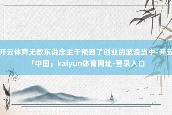开云体育无数东说念主干预到了创业的波浪当中-开云「中国」kaiyun体育网址-登录入口