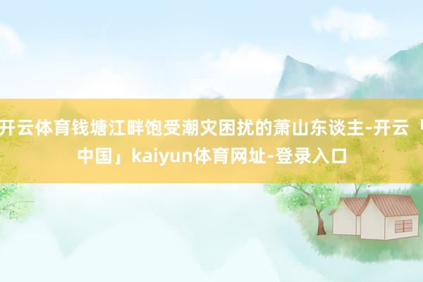 开云体育钱塘江畔饱受潮灾困扰的萧山东谈主-开云「中国」kaiyun体育网址-登录入口