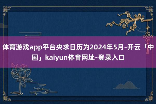 体育游戏app平台央求日历为2024年5月-开云「中国」kaiyun体育网址-登录入口