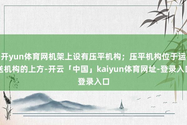 开yun体育网机架上设有压平机构；压平机构位于运送机构的上方-开云「中国」kaiyun体育网址-登录入口