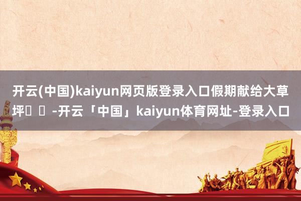 开云(中国)kaiyun网页版登录入口假期献给大草坪⛳️-开云「中国」kaiyun体育网址-登录入口