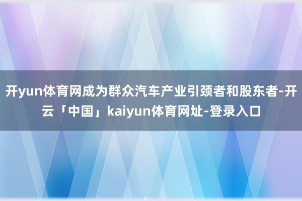 开yun体育网成为群众汽车产业引颈者和股东者-开云「中国」kaiyun体育网址-登录入口