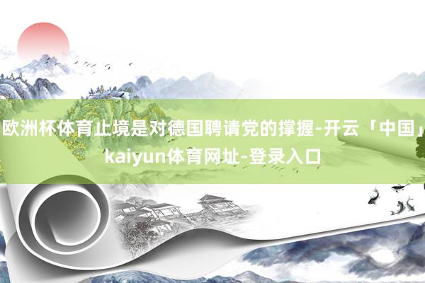 欧洲杯体育止境是对德国聘请党的撑握-开云「中国」kaiyun体育网址-登录入口