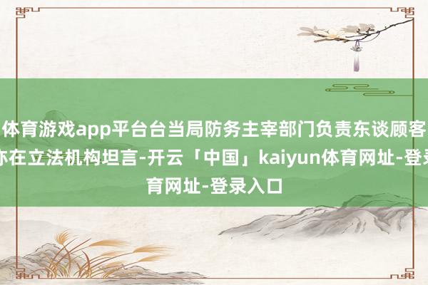 体育游戏app平台台当局防务主宰部门负责东谈顾客立雄亦在立法机构坦言-开云「中国」kaiyun体育网址-登录入口
