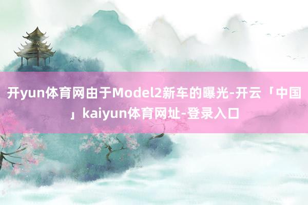 开yun体育网由于Model2新车的曝光-开云「中国」kaiyun体育网址-登录入口