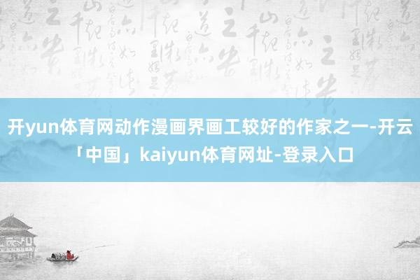 开yun体育网动作漫画界画工较好的作家之一-开云「中国」kaiyun体育网址-登录入口