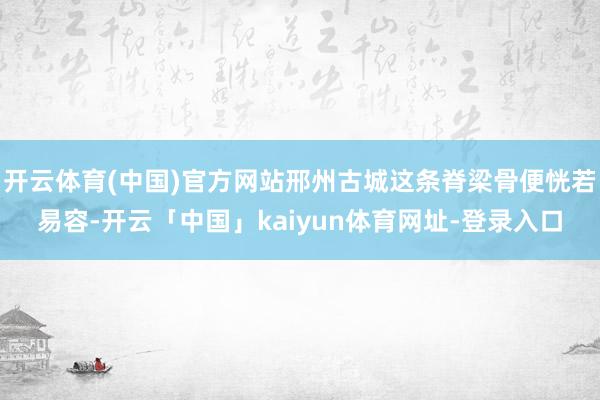 开云体育(中国)官方网站邢州古城这条脊梁骨便恍若易容-开云「中国」kaiyun体育网址-登录入口