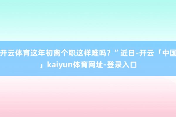 开云体育这年初离个职这样难吗？”近日-开云「中国」kaiyun体育网址-登录入口