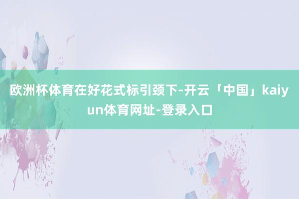 欧洲杯体育　　在好花式标引颈下-开云「中国」kaiyun体育网址-登录入口