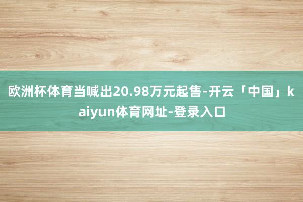 欧洲杯体育当喊出20.98万元起售-开云「中国」kaiyun体育网址-登录入口