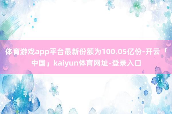体育游戏app平台最新份额为100.05亿份-开云「中国」kaiyun体育网址-登录入口