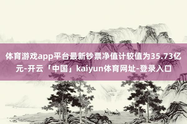 体育游戏app平台最新钞票净值计较值为35.73亿元-开云「中国」kaiyun体育网址-登录入口