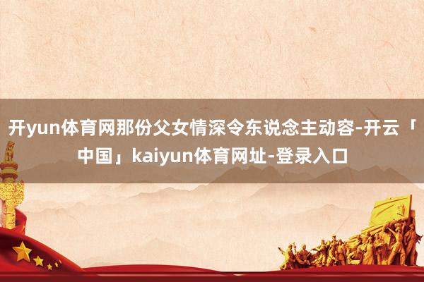 开yun体育网那份父女情深令东说念主动容-开云「中国」kaiyun体育网址-登录入口