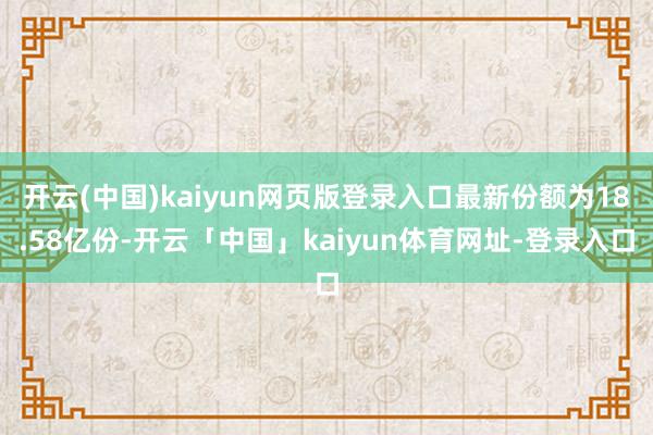 开云(中国)kaiyun网页版登录入口最新份额为18.58亿份-开云「中国」kaiyun体育网址-登录入口