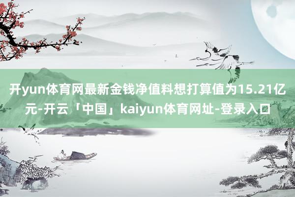 开yun体育网最新金钱净值料想打算值为15.21亿元-开云「中国」kaiyun体育网址-登录入口