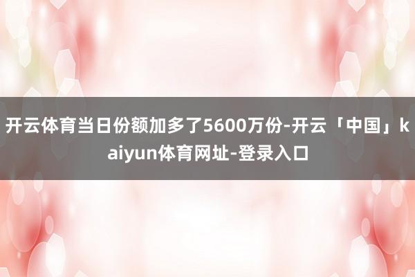 开云体育当日份额加多了5600万份-开云「中国」kaiyun体育网址-登录入口