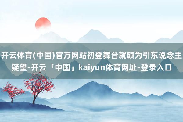开云体育(中国)官方网站初登舞台就颇为引东说念主疑望-开云「中国」kaiyun体育网址-登录入口