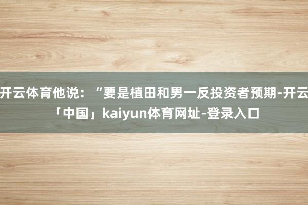 开云体育他说：“要是植田和男一反投资者预期-开云「中国」kaiyun体育网址-登录入口