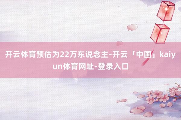 开云体育预估为22万东说念主-开云「中国」kaiyun体育网址-登录入口