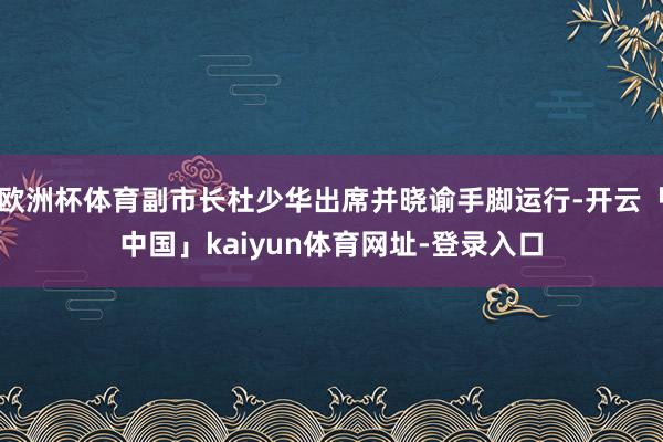 欧洲杯体育副市长杜少华出席并晓谕手脚运行-开云「中国」kaiyun体育网址-登录入口