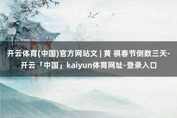 开云体育(中国)官方网站文 | 黄 祺春节倒数三天-开云「中国」kaiyun体育网址-登录入口