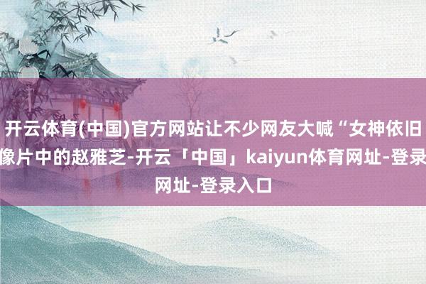 开云体育(中国)官方网站让不少网友大喊“女神依旧”！像片中的赵雅芝-开云「中国」kaiyun体育网址-登录入口