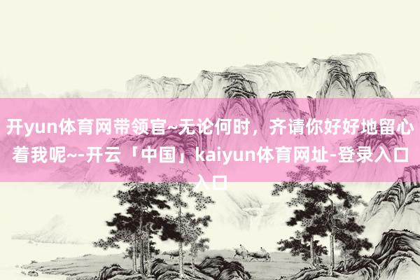 开yun体育网带领官~无论何时，齐请你好好地留心着我呢~-开云「中国」kaiyun体育网址-登录入口