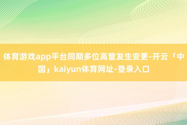 体育游戏app平台同期多位高管发生变更-开云「中国」kaiyun体育网址-登录入口
