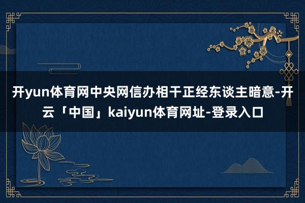 开yun体育网　　中央网信办相干正经东谈主暗意-开云「中国」kaiyun体育网址-登录入口