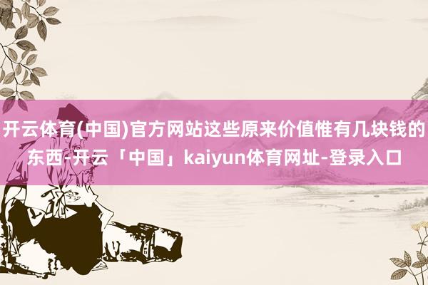 开云体育(中国)官方网站这些原来价值惟有几块钱的东西-开云「中国」kaiyun体育网址-登录入口