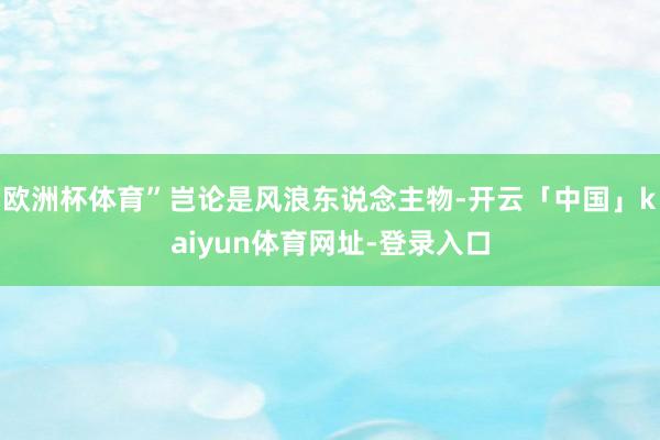 欧洲杯体育”岂论是风浪东说念主物-开云「中国」kaiyun体育网址-登录入口