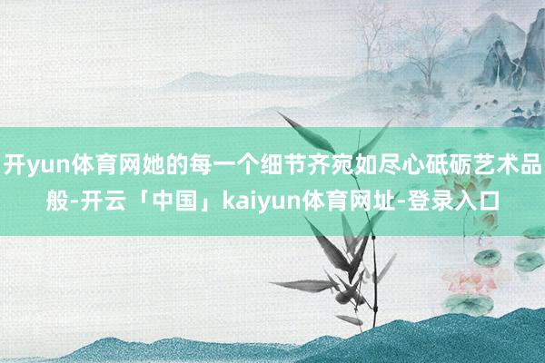 开yun体育网她的每一个细节齐宛如尽心砥砺艺术品般-开云「中国」kaiyun体育网址-登录入口