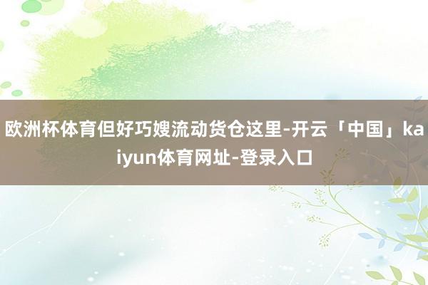 欧洲杯体育但好巧嫂流动货仓这里-开云「中国」kaiyun体育网址-登录入口